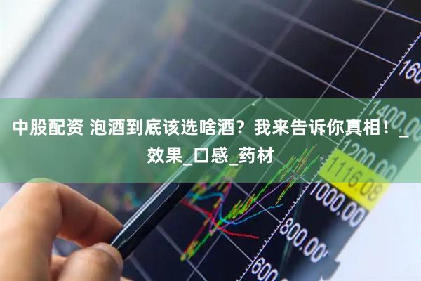 中股配资 泡酒到底该选啥酒？我来告诉你真相！_效果_口感_药材