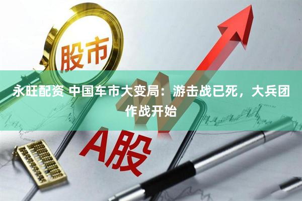 永旺配资 中国车市大变局：游击战已死，大兵团作战开始
