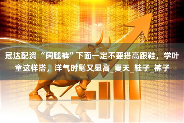 冠达配资 “阔腿裤”下面一定不要搭高跟鞋，学叶童这样搭，洋气时髦又显高_夏天_鞋子_裤子