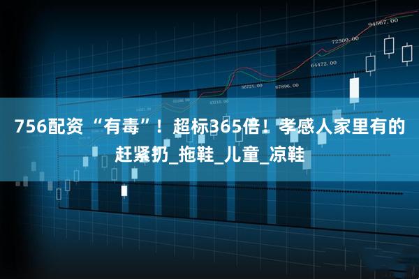 756配资 “有毒”！超标365倍！孝感人家里有的赶紧扔_拖鞋_儿童_凉鞋