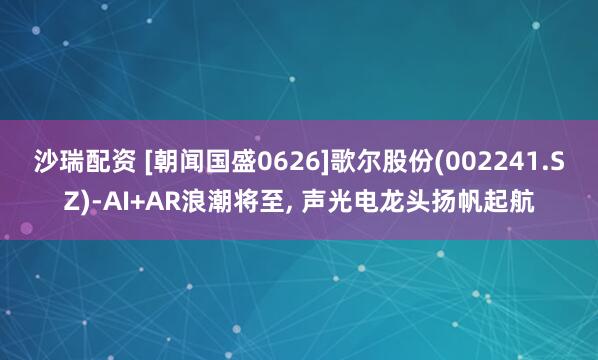 沙瑞配资 [朝闻国盛0626]歌尔股份(002241.SZ)-AI+AR浪潮将至, 声光电龙头扬帆起航