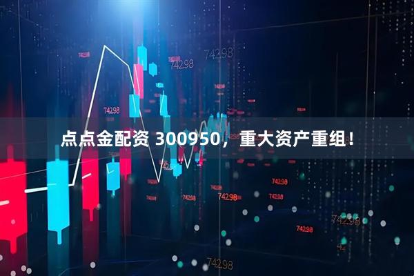 点点金配资 300950，重大资产重组！