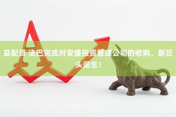 益配资 法巴完成对安盛投资管理公司的收购，新巨头诞生！