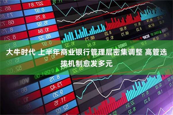 大牛时代 上半年商业银行管理层密集调整 高管选拔机制愈发多元