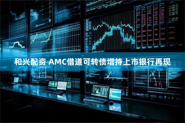和兴配资 AMC借道可转债增持上市银行再现