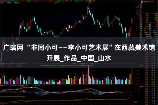 广瑞网 “非同小可——李小可艺术展”在西藏美术馆开展_作品_中国_山水