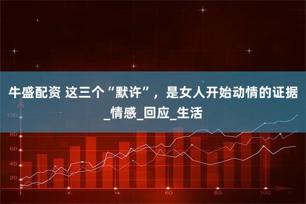 牛盛配资 这三个“默许”，是女人开始动情的证据_情感_回应_生活