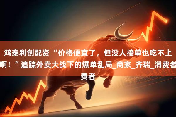 鸿泰利创配资 “价格便宜了，但没人接单也吃不上啊！”追踪外卖大战下的爆单乱局_商家_齐瑞_消费者