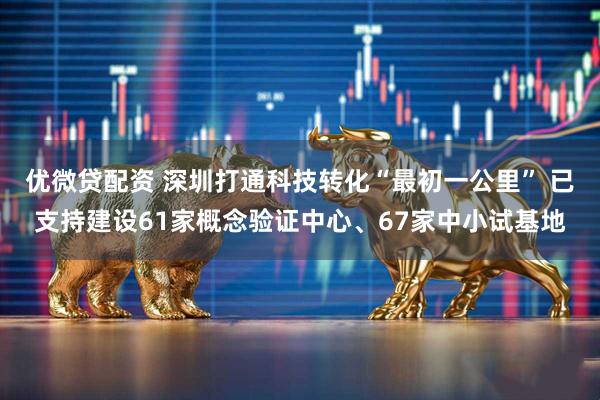 优微贷配资 深圳打通科技转化“最初一公里” 已支持建设61家概念验证中心、67家中小试基地