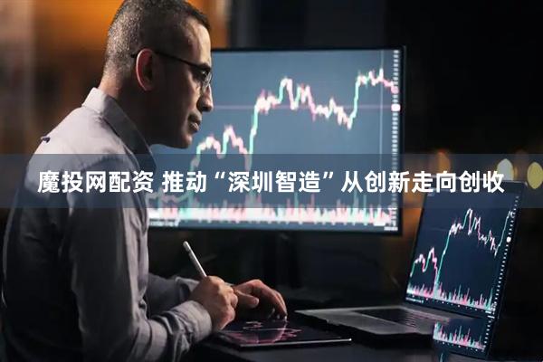魔投网配资 推动“深圳智造”从创新走向创收