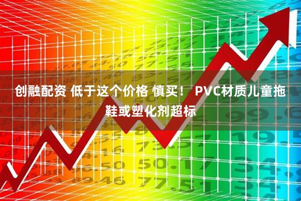 创融配资 低于这个价格 慎买！ PVC材质儿童拖鞋或塑化剂超标