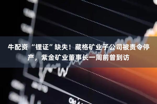 牛配资 “锂证”缺失！藏格矿业子公司被责令停产，紫金矿业董事长一周前曾到访