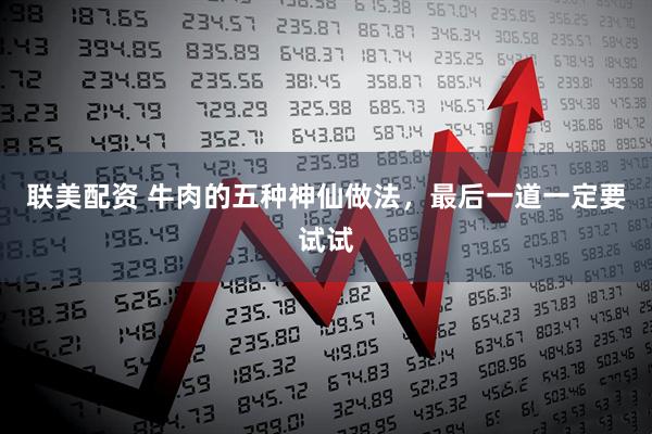 联美配资 牛肉的五种神仙做法，最后一道一定要试试