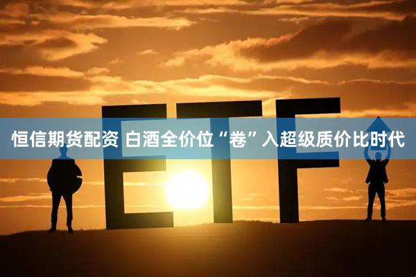 恒信期货配资 白酒全价位“卷”入超级质价比时代