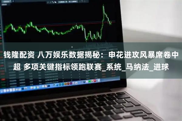 钱隆配资 八万娱乐数据揭秘：申花进攻风暴席卷中超 多项关键指标领跑联赛_系统_马纳法_进球