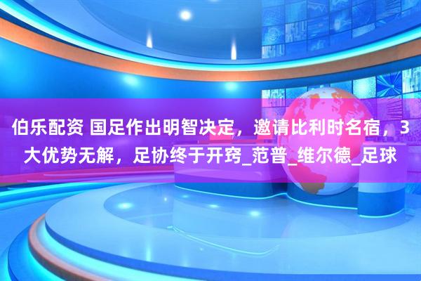 伯乐配资 国足作出明智决定，邀请比利时名宿，3大优势无解，足协终于开窍_范普_维尔德_足球