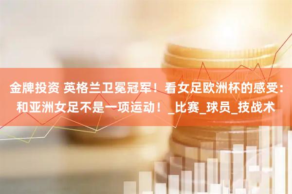 金牌投资 英格兰卫冕冠军！看女足欧洲杯的感受：和亚洲女足不是一项运动！_比赛_球员_技战术