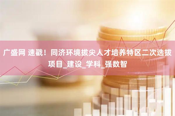 广盛网 速戳！同济环境拔尖人才培养特区二次选拔项目_建设_学科_强数智