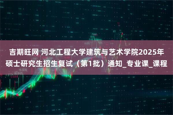 吉期旺网 河北工程大学建筑与艺术学院2025年硕士研究生招生复试（第1批）通知_专业课_课程
