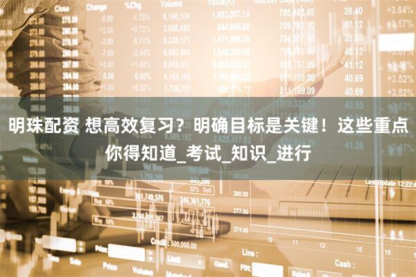 明珠配资 想高效复习？明确目标是关键！这些重点你得知道_考试_知识_进行