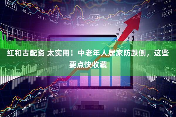 红和古配资 太实用！中老年人居家防跌倒，这些要点快收藏