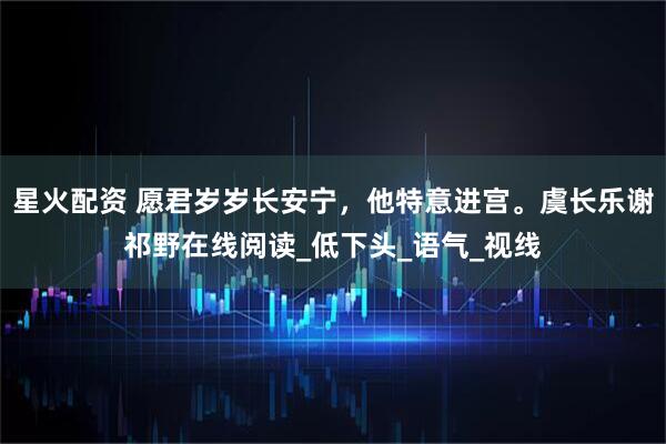 星火配资 愿君岁岁长安宁，他特意进宫。虞长乐谢祁野在线阅读_低下头_语气_视线