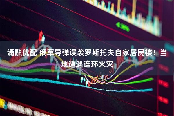 涌融优配 俄军导弹误袭罗斯托夫自家居民楼！当地遭遇连环火灾