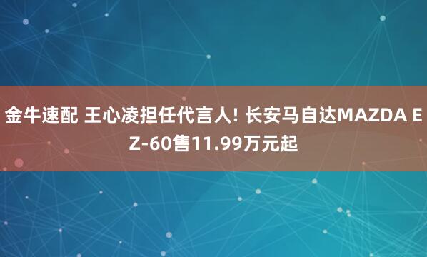 金牛速配 王心凌担任代言人! 长安马自达MAZDA EZ-60售11.99万元起