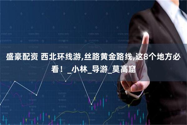 盛豪配资 西北环线游,丝路黄金路线,这8个地方必看！_小林_导游_莫高窟