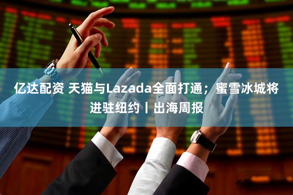 亿达配资 天猫与Lazada全面打通；蜜雪冰城将进驻纽约丨出海周报