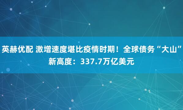 英赫优配 激增速度堪比疫情时期！全球债务“大山”新高度：337.7万亿美元