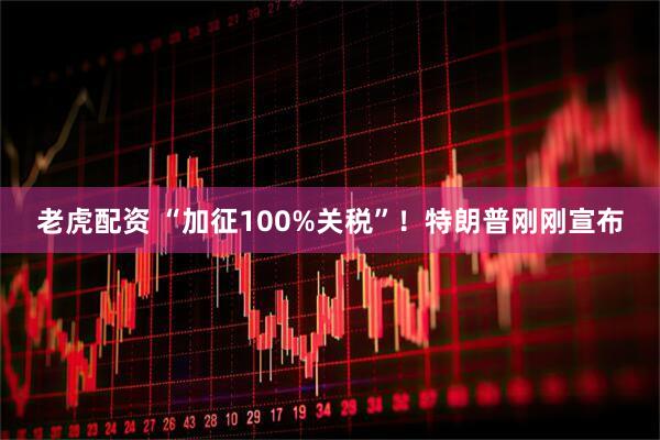 老虎配资 “加征100%关税”！特朗普刚刚宣布