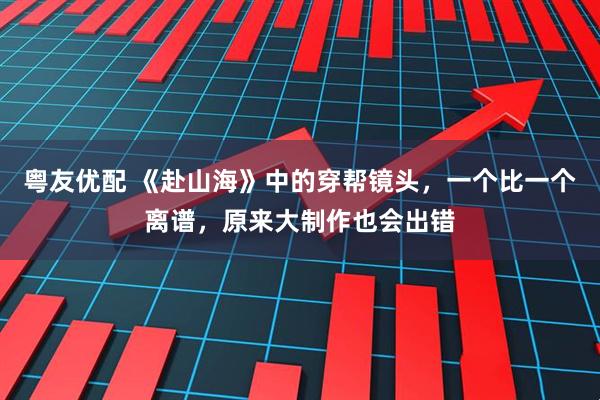 粤友优配 《赴山海》中的穿帮镜头，一个比一个离谱，原来大制作也会出错