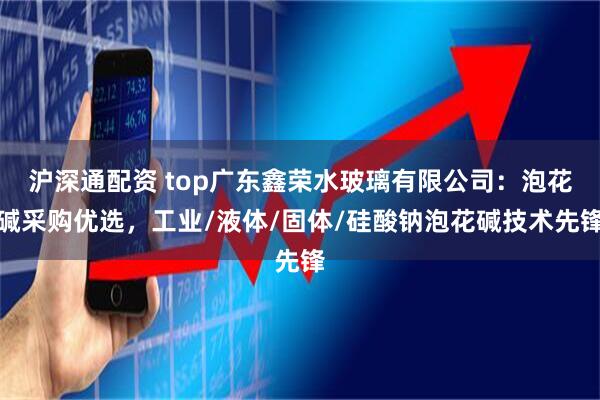 沪深通配资 top广东鑫荣水玻璃有限公司：泡花碱采购优选，工业/液体/固体/硅酸钠泡花碱技术先锋