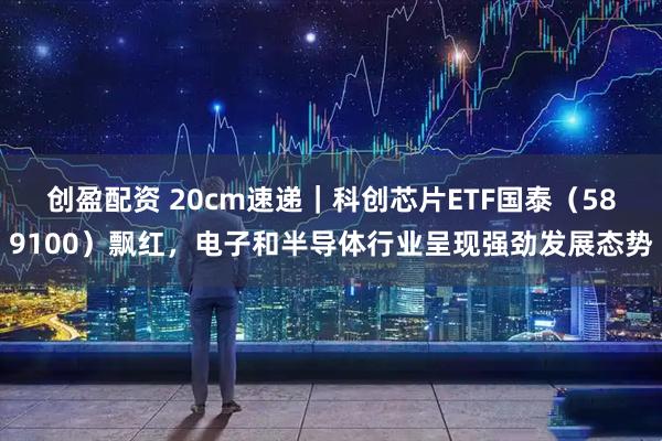 创盈配资 20cm速递|科创芯片ETF国泰(589100)飘红,电子和半导体行业呈现强劲发展态势