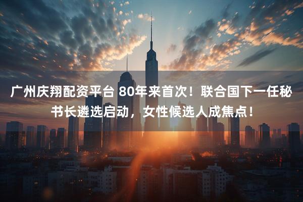 广州庆翔配资平台 80年来首次!联合国下一任秘书长遴选启动,女性候选人成焦点!
