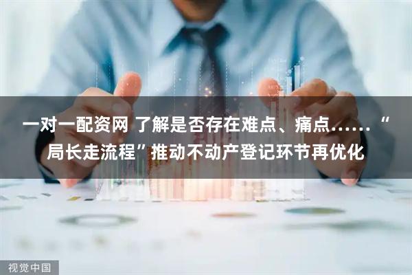 一对一配资网 了解是否存在难点、痛点…… “局长走流程”推动不动产登记环节再优化