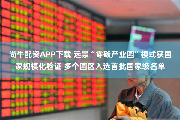 尚牛配资APP下载 远景“零碳产业园”模式获国家规模化验证 多个园区入选首批国家级名单