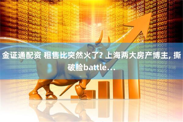 金证通配资 租售比突然火了? 上海两大房产博主, 撕破脸battle…