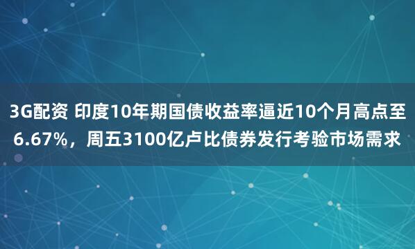 3G配资 印度10年期国债收益率逼近10个月高点至6.67%，周五3100亿卢比债券发行考验市场需求