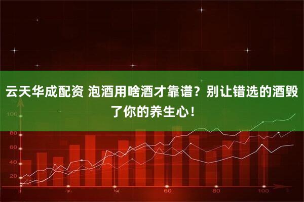 云天华成配资 泡酒用啥酒才靠谱？别让错选的酒毁了你的养生心！