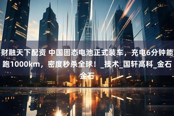 财融天下配资 中国固态电池正式装车，充电6分钟能跑1000km，密度秒杀全球！_技术_国轩高科_金石