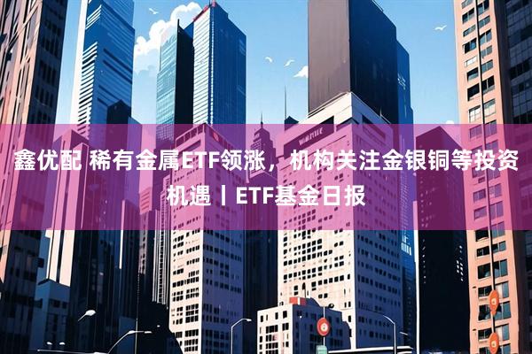 鑫优配 稀有金属ETF领涨，机构关注金银铜等投资机遇丨ETF基金日报