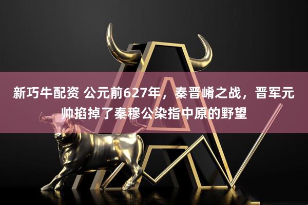 新巧牛配资 公元前627年，秦晋崤之战，晋军元帅掐掉了秦穆公染指中原的野望
