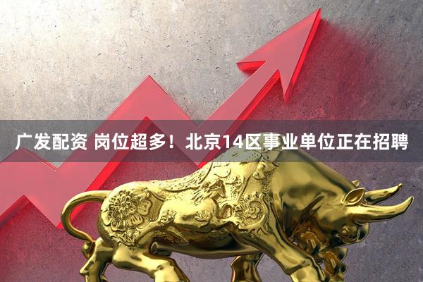 广发配资 岗位超多！北京14区事业单位正在招聘