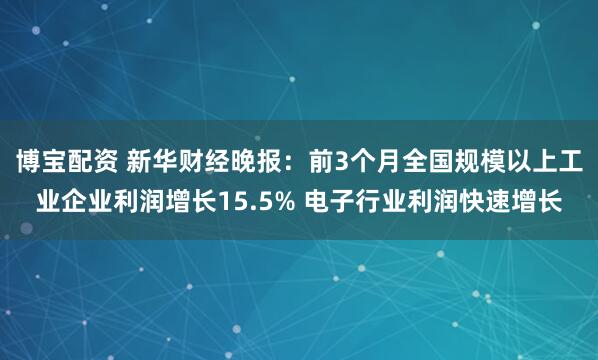 博宝配资 新华财经晚报：前3个月全国规模以上工业企业利润增长15.5% 电子行业利润快速增长