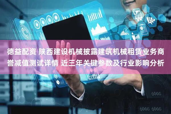德益配资 陕西建设机械披露建筑机械租赁业务商誉减值测试详情 近三年关键参数及行业影响分析