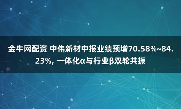 金牛网配资 中伟新材中报业绩预增70.58%~84.23%, 一体化α与行业β双轮共振